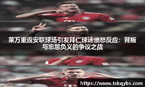 莱万重返安联球场引发拜仁球迷愤怒反应：背叛与忘恩负义的争议之战