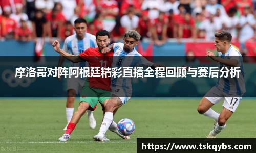 摩洛哥对阵阿根廷精彩直播全程回顾与赛后分析